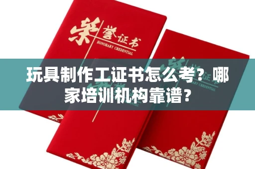昆明玩具制作工证书怎么考?哪家培训机构靠谱?