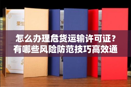 昆明怎么办理危货运输许可证?有哪些风险防范技巧高效通过?