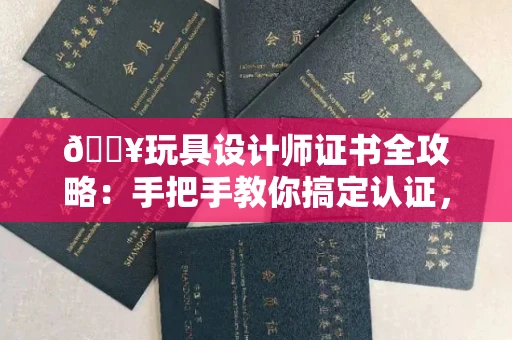 昆明🔥玩具设计师证书全攻略:手把手教你搞定认证,识破99%假证套路!