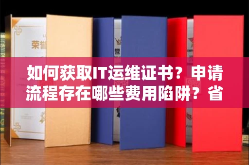 昆明如何获取IT运维证书?申请流程存在哪些费用陷阱?省心攻略