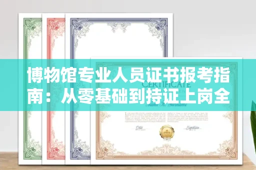 昆明博物馆专业人员证书报考指南:从零基础到持证上岗全攻略