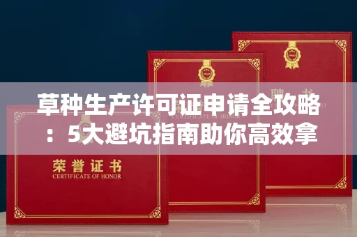 昆明草种生产许可证申请全攻略:5大避坑指南助你高效拿证