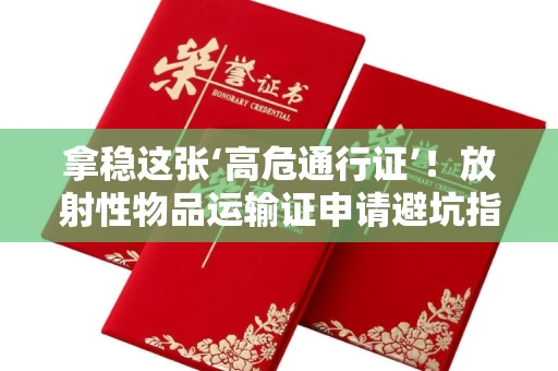 昆明拿稳这张‘高危通行证’!放射性物品运输证申请避坑指南