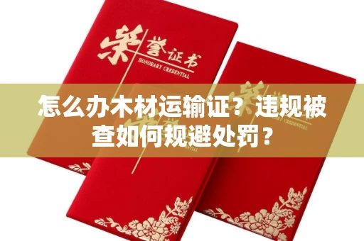 昆明怎么办木材运输证?违规被查如何规避处罚?