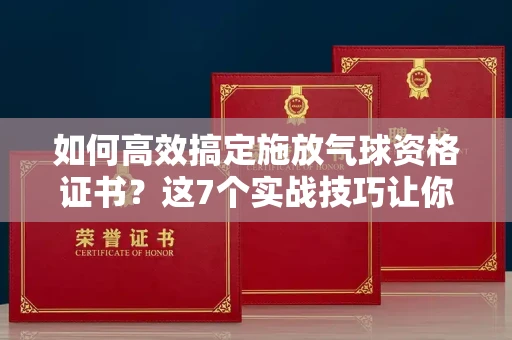 昆明如何高效搞定施放气球资格证书?这7个实战技巧让你少走弯路