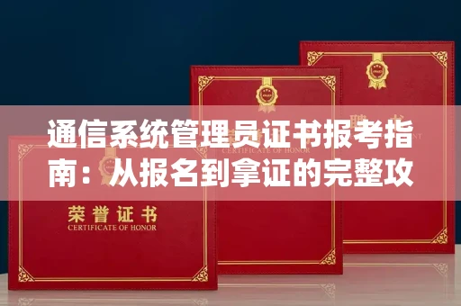 昆明通信系统管理员证书报考指南:从报名到拿证的完整攻略