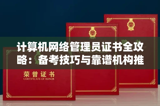 昆明计算机网络管理员证书全攻略:备考技巧与靠谱机构推荐