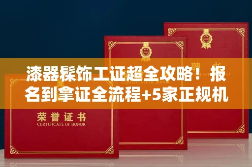 昆明漆器髹饰工证超全攻略!报名到拿证全流程+5家正规机构避坑指南