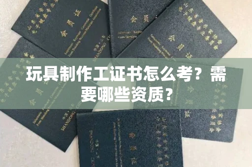 昆明玩具制作工证书怎么考?需要哪些资质?