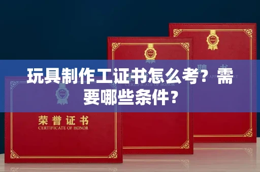昆明玩具制作工证书怎么考？需要哪些条件？