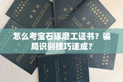 昆明怎么考宝石琢磨工证书？骗局识别技巧速成？