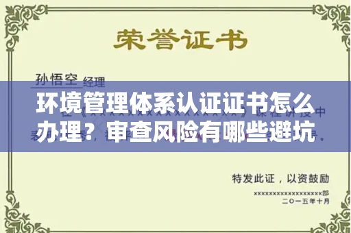 昆明环境管理体系认证证书怎么办理?审查风险有哪些避坑技巧?
