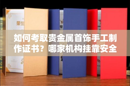 昆明如何考取贵金属首饰手工制作证书?哪家机构挂靠安全避坑攻略?