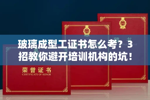 昆明玻璃成型工证书怎么考?3招教你避开培训机构的坑!