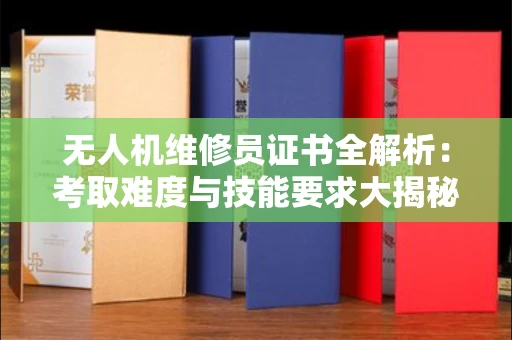 昆明无人机维修员证书全解析：考取难度与技能要求大揭秘！