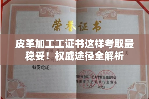 昆明皮革加工工证书这样考取最稳妥!权威途径全解析