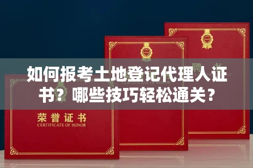 昆明如何报考土地登记代理人证书?哪些技巧轻松通关?