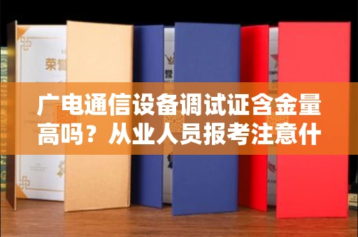 昆明广电通信设备调试证含金量高吗？从业人员报考注意什么？