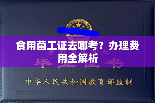 昆明食用菌工证去哪考?办理费用全解析 昆明食用菌工证去哪考?办理费用全解析