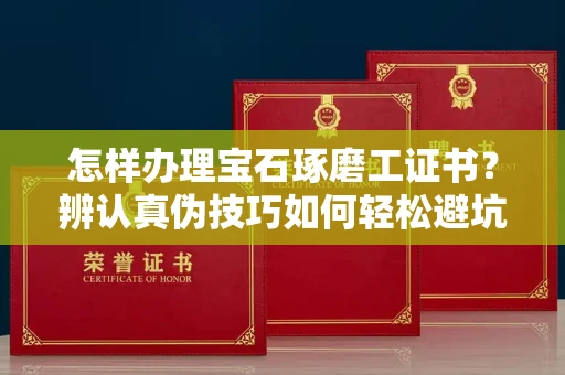 昆明怎样办理宝石琢磨工证书?辨认真伪技巧如何轻松避坑? 昆明怎样办理宝石琢磨工证书?辨认真伪技巧如何轻松避坑?