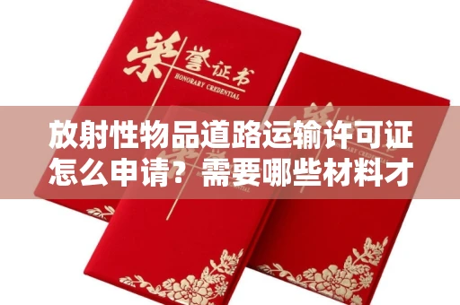 昆明放射性物品道路运输许可证怎么申请?需要哪些材料才能合法运输?