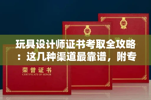 昆明玩具设计师证书考取全攻略：这几种渠道最靠谱，附专业鉴别指南