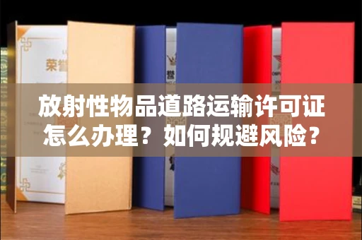 昆明放射性物品道路运输许可证怎么办理?如何规避风险?