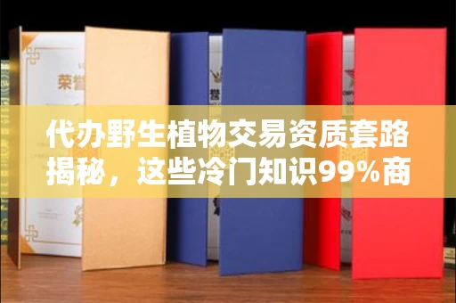 昆明代办野生植物交易资质套路揭秘,这些冷门知识99%商家都搞错了!