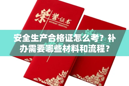 昆明安全生产合格证怎么考?补办需要哪些材料和流程?