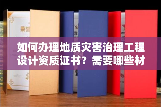 昆明如何办理地质灾害治理工程设计资质证书?需要哪些材料快速通过审核?
