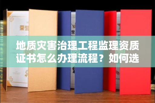 昆明地质灾害治理工程监理资质证书怎么办理流程?如何选择靠谱监理单位避坑指南?