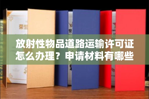 昆明放射性物品道路运输许可证怎么办理？申请材料有哪些？